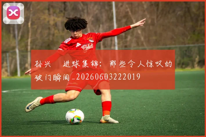 孙兴慜进球集锦：那些令人惊叹的破门瞬间_20260603222019