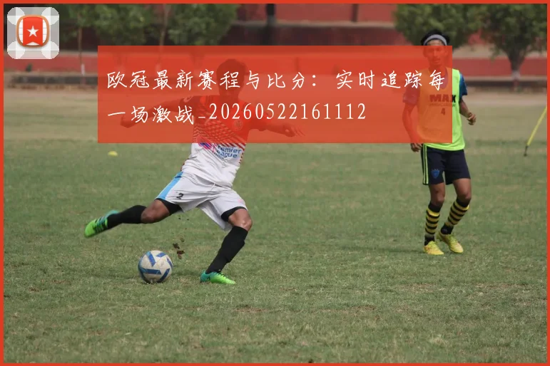 欧冠最新赛程与比分：实时追踪每一场激战_20260522161112