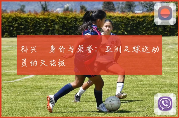 孙兴慜身价与荣誉:亚洲足球运动员的天花板