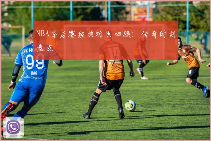 NBA季后赛经典对决回顾:传奇时刻盘点