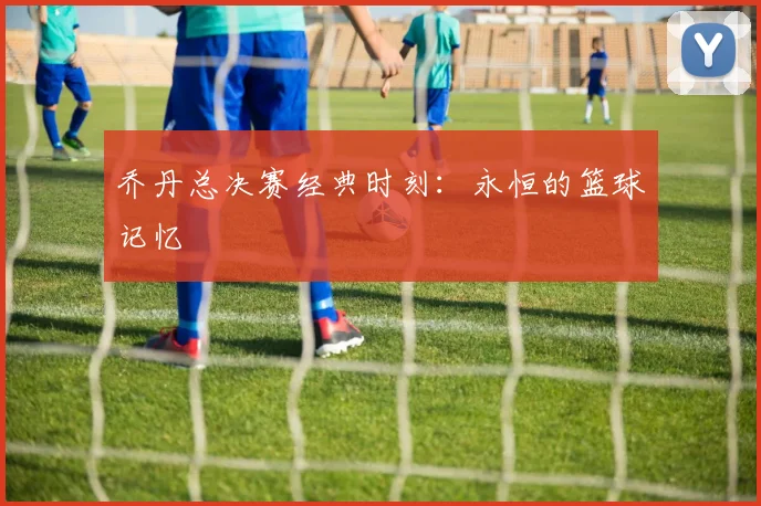 乔丹总决赛经典时刻：永恒的篮球记忆