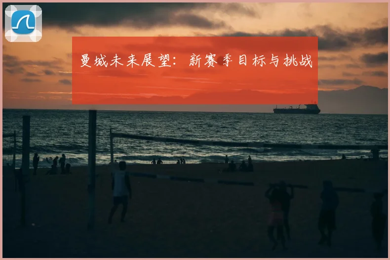 曼城未来展望:新赛季目标与挑战