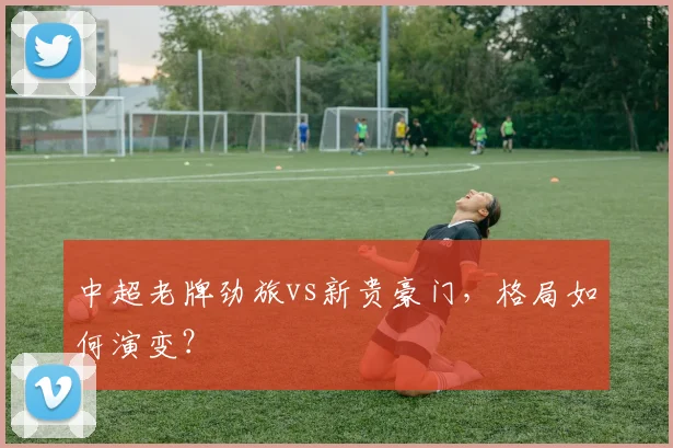 中超老牌劲旅vs新贵豪门,格局如何演变?