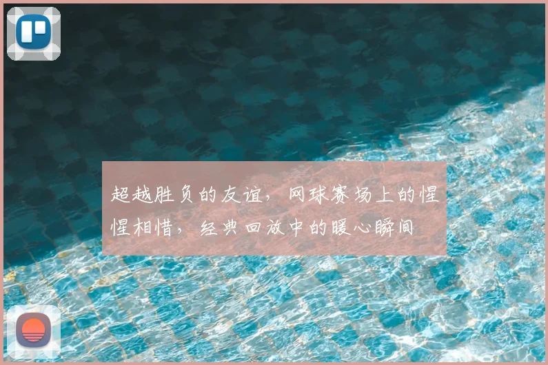 超越胜负的友谊，网球赛场上的惺惺相惜，经典回放中的暖心瞬间