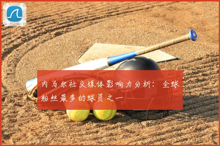 内马尔社交媒体影响力分析：全球粉丝最多的球员之一