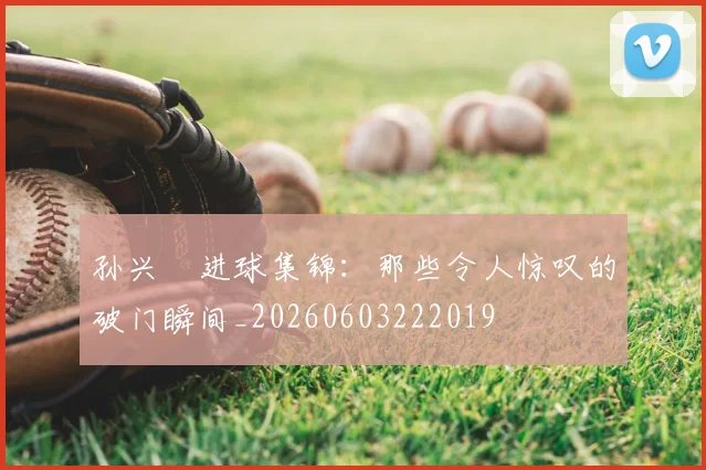 孙兴慜进球集锦：那些令人惊叹的破门瞬间_20260603222019