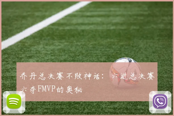 乔丹总决赛不败神话:六进总决赛六夺FMVP的奥秘