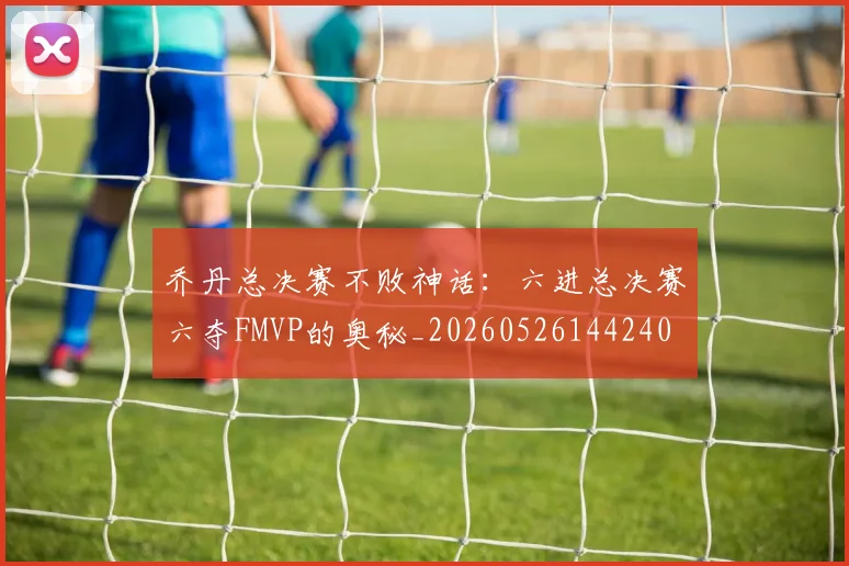 乔丹总决赛不败神话：六进总决赛六夺FMVP的奥秘_20260526144240
